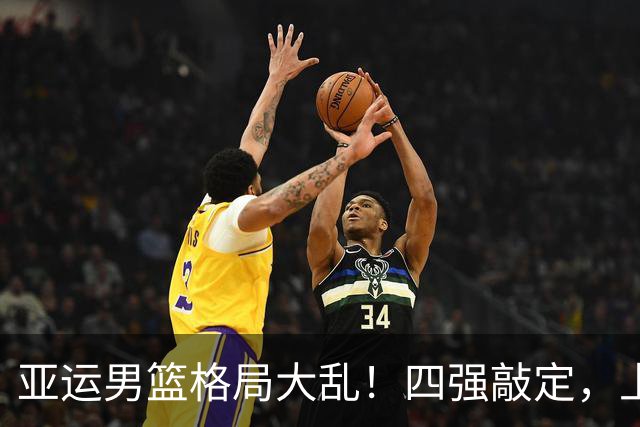亚运男篮格局大乱！四强敲定，上届冠亚军出局，中国男篮全力冲金